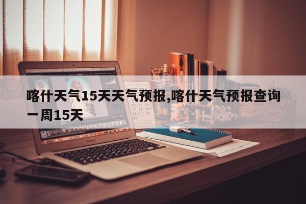 喀什天气15天天气预报,喀什天气预报查询一周15天