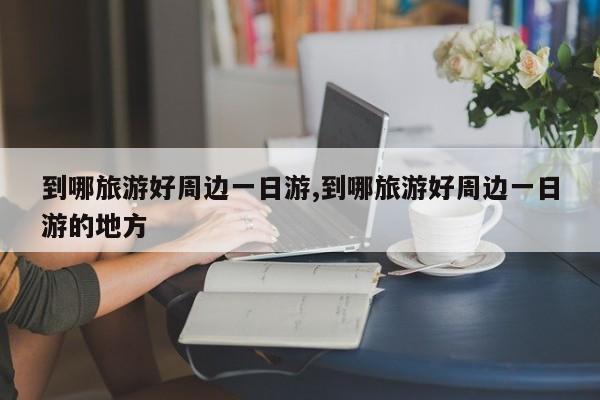 到哪旅游好周边一日游,到哪旅游好周边一日游的地方 第1张