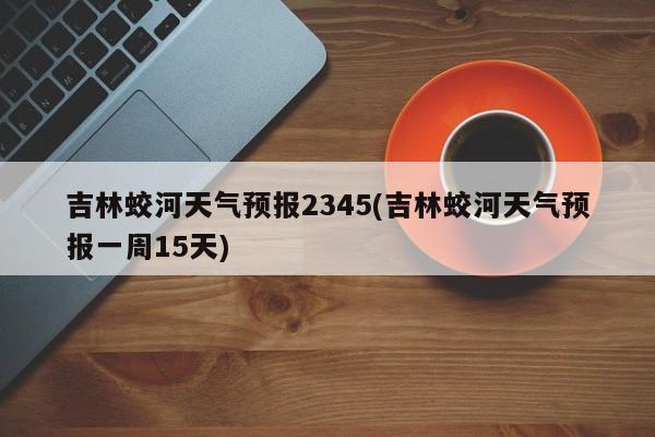 吉林蛟河天气预报2345(吉林蛟河天气预报一周15天)