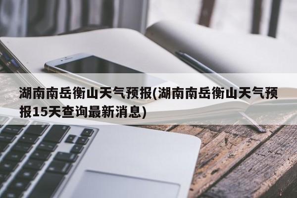 湖南南岳衡山天气预报(湖南南岳衡山天气预报15天查询最新消息)