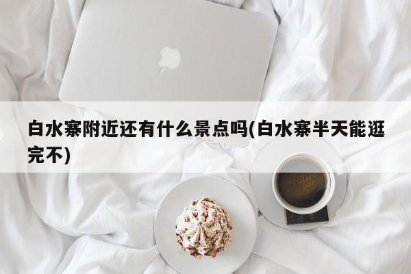 白水寨附近还有什么景点吗(白水寨半天能逛完不) 第1张