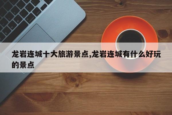 龙岩连城十大旅游景点,龙岩连城有什么好玩的景点 第1张
