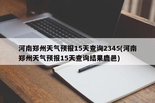 河南郑州天气预报15天查询2345(河南郑州天气预报15天查询结果鹿邑)