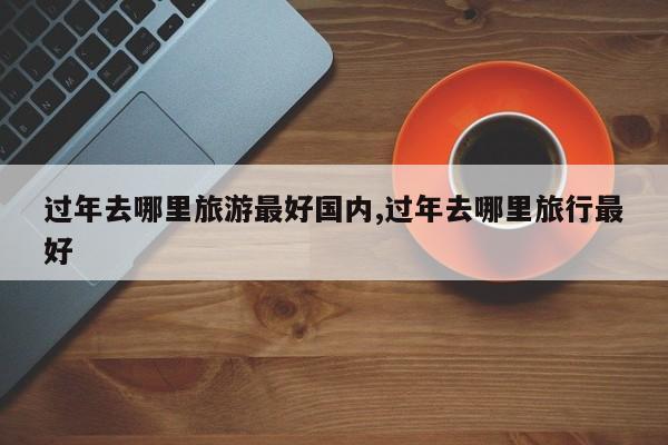 过年去哪里旅游最好国内,过年去哪里旅行最好 第1张