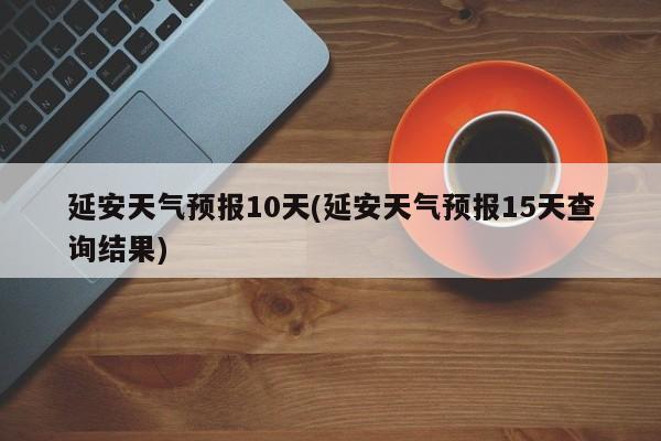 延安天气预报10天(延安天气预报15天查询结果)