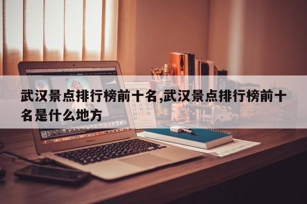 武汉景点排行榜前十名,武汉景点排行榜前十名是什么地方 第1张