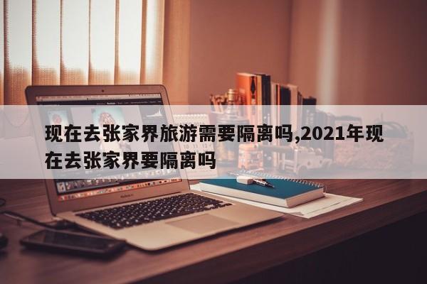 现在去张家界旅游需要隔离吗,2021年现在去张家界要隔离吗 第1张