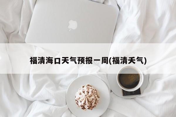 福清海口天气预报一周(福清夭气)