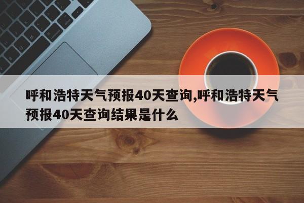 呼和浩特天气预报40天查询,呼和浩特天气预报40天查询结果是什么