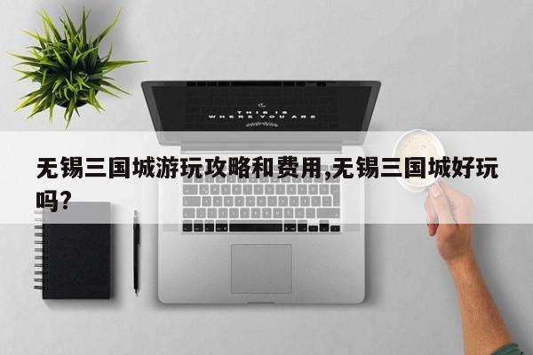 无锡三国城游玩攻略和费用,无锡三国城好玩吗? 第1张