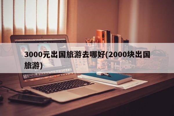 3000元出国旅游去哪好(2000块出国旅游) 第1张