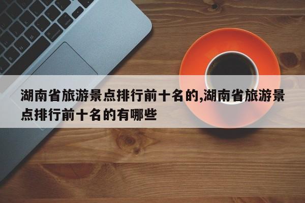 湖南省旅游景点排行前十名的,湖南省旅游景点排行前十名的有哪些 第1张
