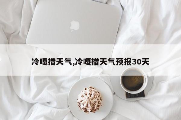 冷嘎措天气,冷嘎措天气预报30天