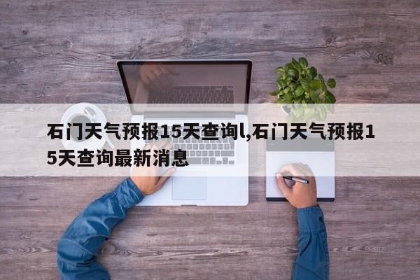 石门天气预报15天查询l,石门天气预报15天查询最新消息