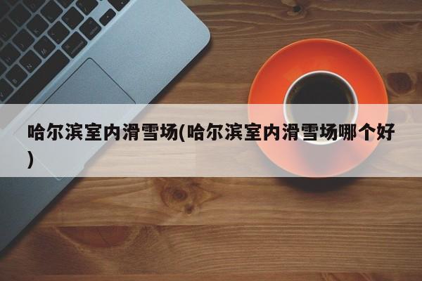 哈尔滨室内滑雪场(哈尔滨室内滑雪场哪个好) 第1张