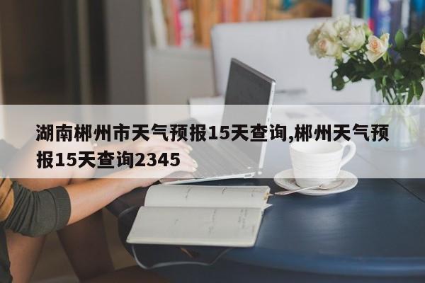 湖南郴州市天气预报15天查询,郴州天气预报15天查询2345