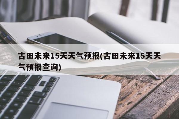 古田未来15天天气预报(古田未来15天天气预报查询)