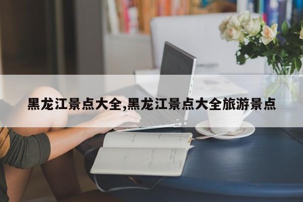 黑龙江景点大全,黑龙江景点大全旅游景点 第1张