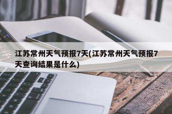 江苏常州天气预报7天(江苏常州天气预报7天查询结果是什么)