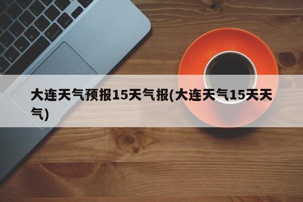 大连天气预报15天气报(大连天气15天天气)