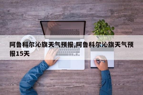 阿鲁科尔沁旗天气预报,阿鲁科尔沁旗天气预报15天