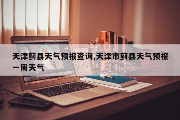 天津蓟县天气预报查询,天津市蓟县天气预报一周天气