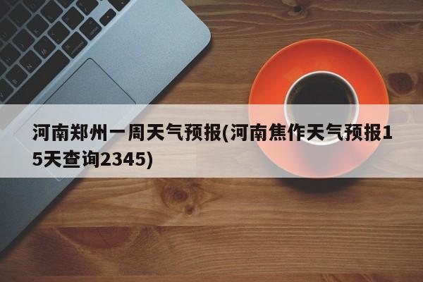 河南郑州一周天气预报(河南焦作天气预报15天查询2345)