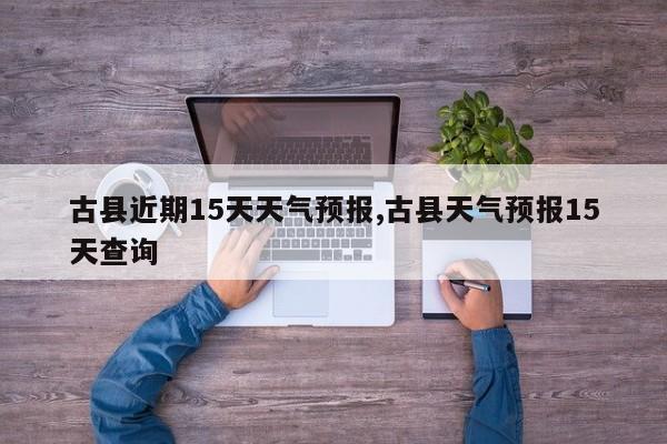 古县近期15天天气预报,古县天气预报15天查询