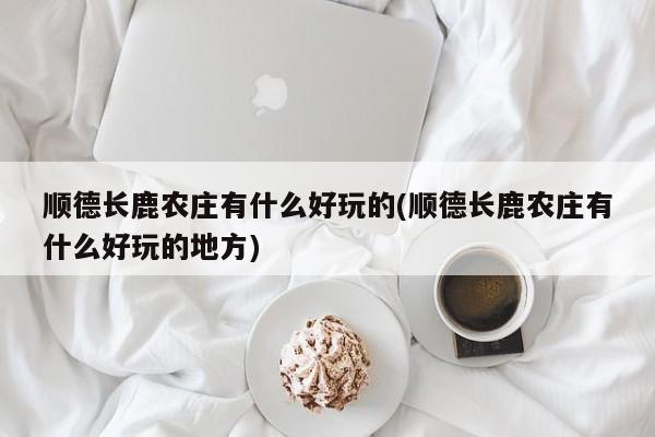 顺德长鹿农庄有什么好玩的(顺德长鹿农庄有什么好玩的地方) 第1张