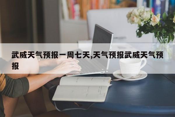 武威天气预报一周七天,天气预报武威天气预报