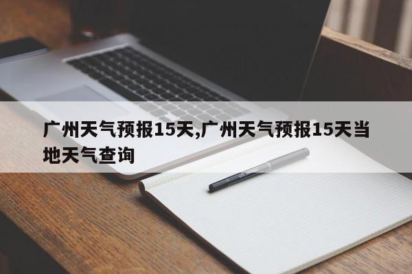 广州天气预报15天,广州天气预报15天当地天气查询