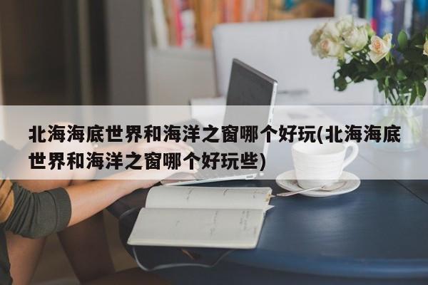 北海海底世界和海洋之窗哪个好玩(北海海底世界和海洋之窗哪个好玩些)