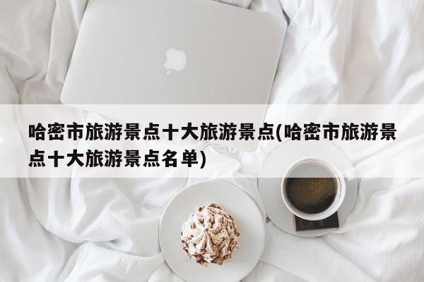 哈密市旅游景点十大旅游景点(哈密市旅游景点十大旅游景点名单)
