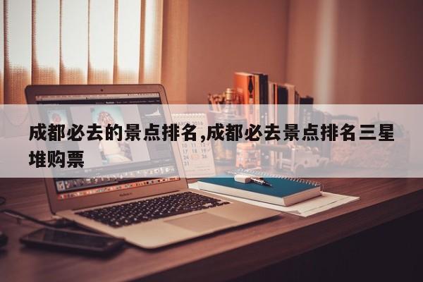 成都必去的景点排名,成都必去景点排名三星堆购票
