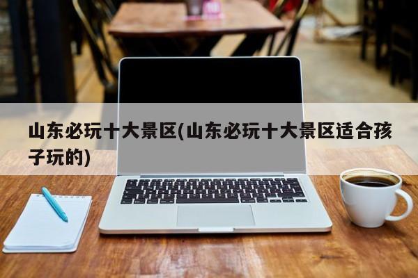 山东必玩十大景区(山东必玩十大景区适合孩子玩的)