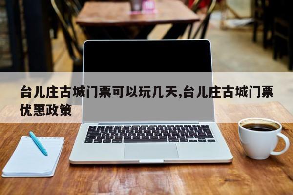 台儿庄古城门票可以玩几天,台儿庄古城门票优惠政策