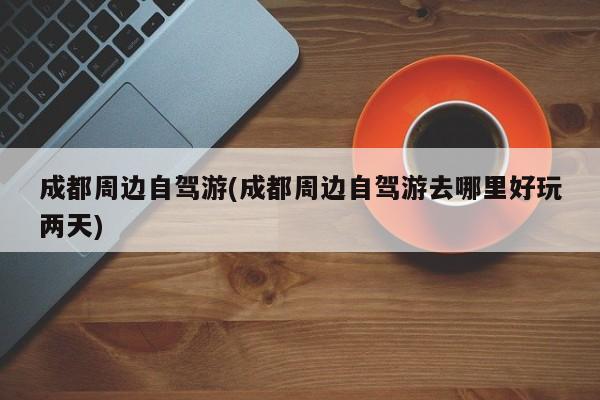 成都周边自驾游(成都周边自驾游去哪里好玩两天)
