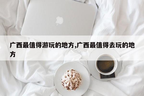 广西最值得游玩的地方,广西最值得去玩的地方