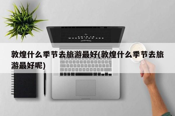 敦煌什么季节去旅游最好(敦煌什么季节去旅游最好呢)