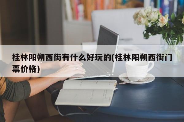桂林阳朔西街有什么好玩的(桂林阳朔西街门票价格)