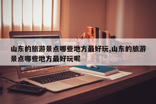 山东的旅游景点哪些地方最好玩,山东的旅游景点哪些地方最好玩呢