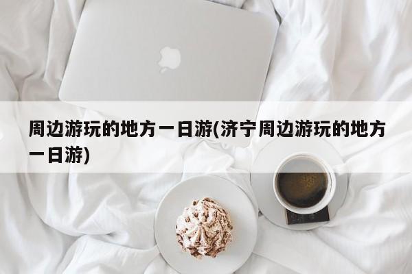 周边游玩的地方一日游(济宁周边游玩的地方一日游)