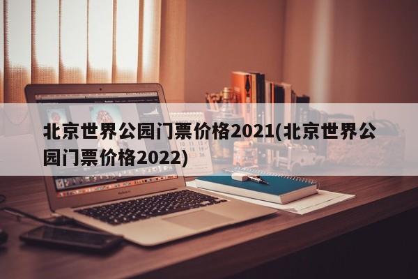 北京世界公园门票价格2021(北京世界公园门票价格2022)