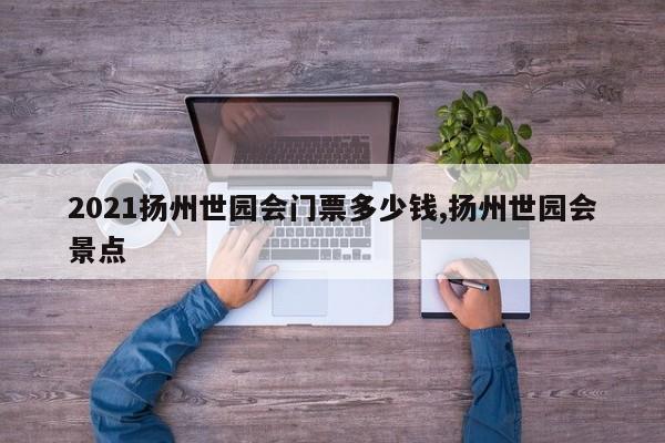 2021扬州世园会门票多少钱,扬州世园会景点