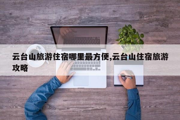 云台山旅游住宿哪里最方便,云台山住宿旅游攻略