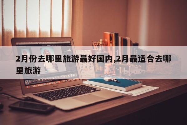 2月份去哪里旅游最好国内,2月最适合去哪里旅游