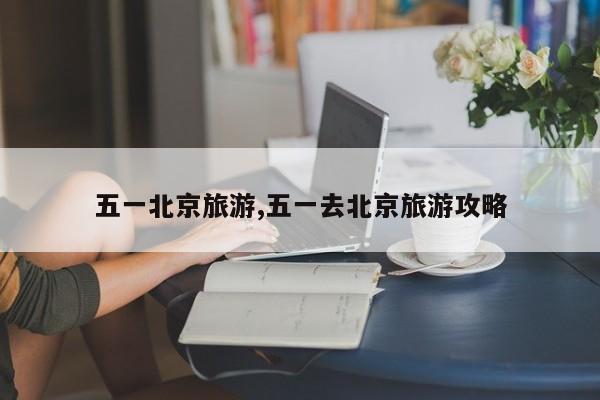 五一北京旅游,五一去北京旅游攻略