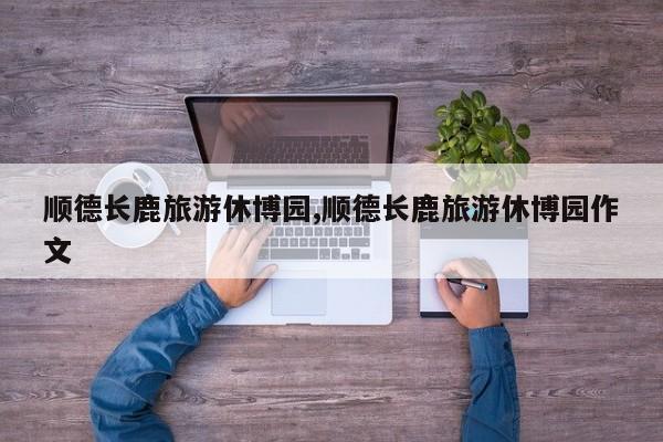 顺德长鹿旅游休博园,顺德长鹿旅游休博园作文