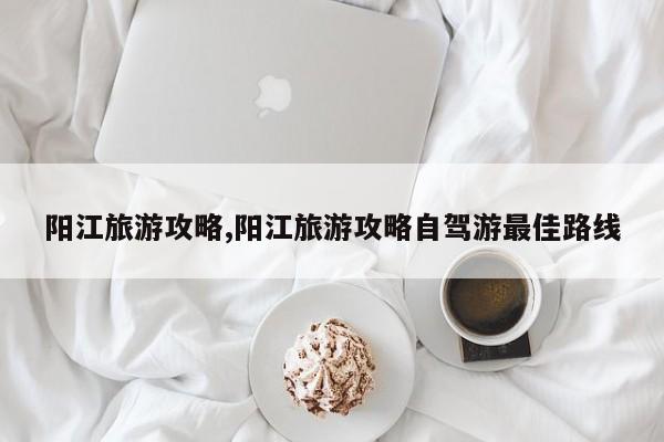 阳江旅游攻略,阳江旅游攻略自驾游最佳路线