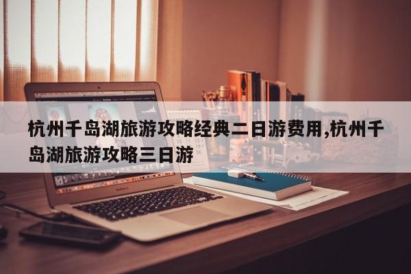 杭州千岛湖旅游攻略经典二日游费用,杭州千岛湖旅游攻略三日游